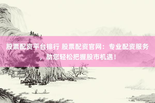 股票配资平台排行 股票配资官网：专业配资服务，助您轻松把握股市机遇！