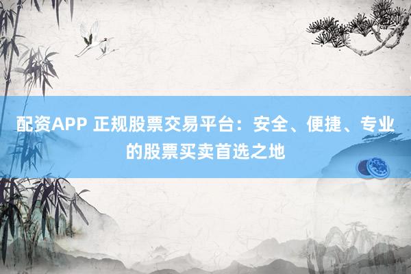 配资APP 正规股票交易平台：安全、便捷、专业的股票买卖首选之地