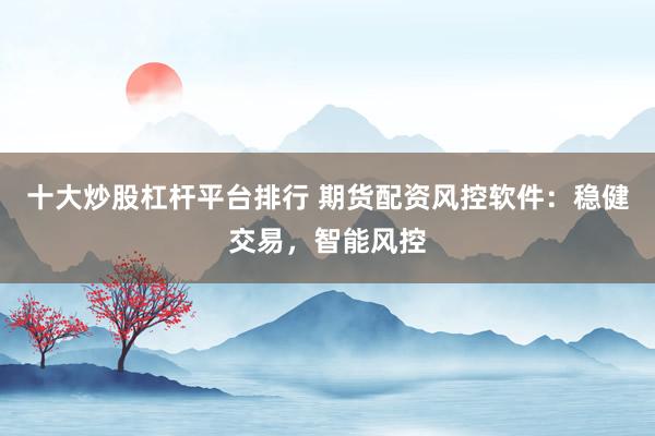 十大炒股杠杆平台排行 期货配资风控软件：稳健交易，智能风控