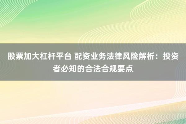 股票加大杠杆平台 配资业务法律风险解析：投资者必知的合法合规要点