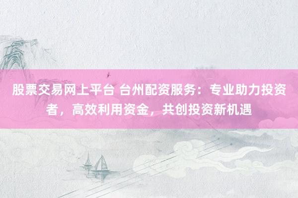 股票交易网上平台 台州配资服务：专业助力投资者，高效利用资金，共创投资新机遇