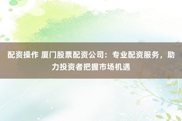 配资操作 厦门股票配资公司：专业配资服务，助力投资者把握市场机遇