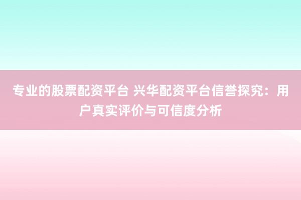 专业的股票配资平台 兴华配资平台信誉探究：用户真实评价与可信度分析