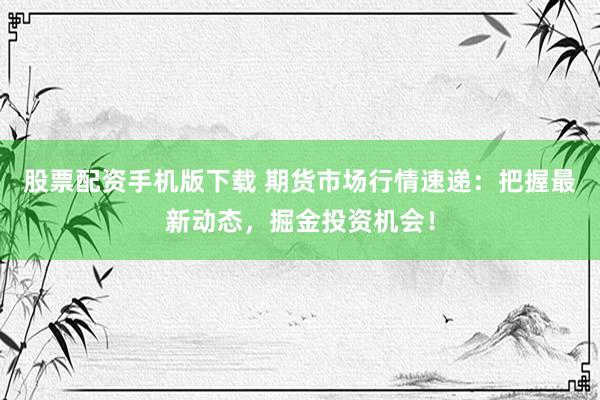 股票配资手机版下载 期货市场行情速递：把握最新动态，掘金投资机会！
