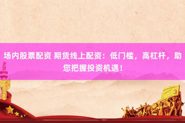 场内股票配资 期货线上配资：低门槛，高杠杆，助您把握投资机遇！