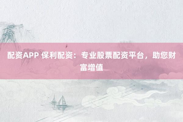 配资APP 保利配资：专业股票配资平台，助您财富增值