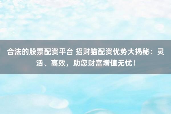 合法的股票配资平台 招财猫配资优势大揭秘：灵活、高效，助您财富增值无忧！
