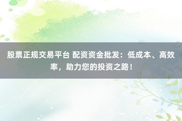 股票正规交易平台 配资资金批发：低成本、高效率，助力您的投资之路！