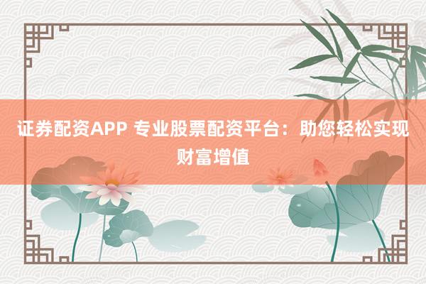 证券配资APP 专业股票配资平台：助您轻松实现财富增值