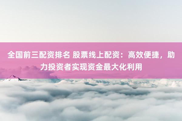 全国前三配资排名 股票线上配资：高效便捷，助力投资者实现资金最大化利用