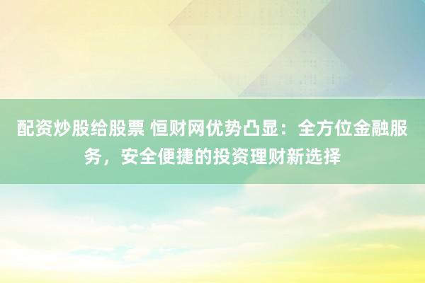配资炒股给股票 恒财网优势凸显：全方位金融服务，安全便捷的投资理财新选择