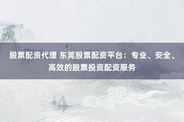 股票配资代理 东莞股票配资平台：专业、安全、高效的股票投资配资服务