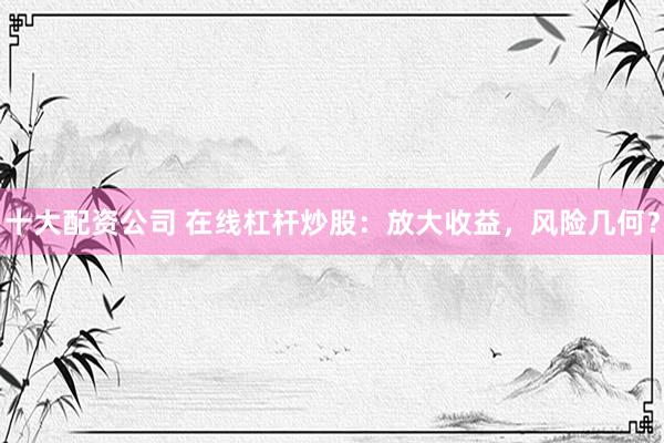 十大配资公司 在线杠杆炒股：放大收益，风险几何？