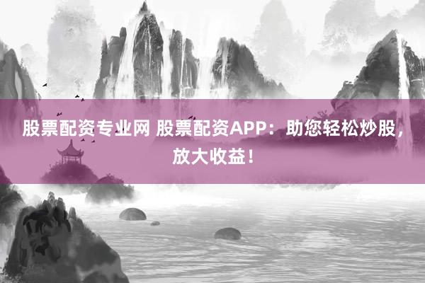 股票配资专业网 股票配资APP：助您轻松炒股，放大收益！