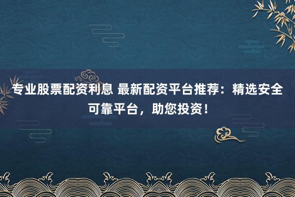 专业股票配资利息 最新配资平台推荐：精选安全可靠平台，助您投资！