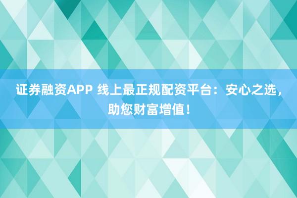 证券融资APP 线上最正规配资平台：安心之选，助您财富增值！