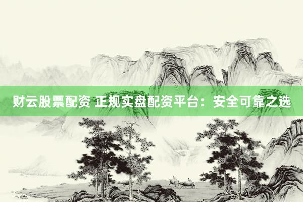 财云股票配资 正规实盘配资平台：安全可靠之选
