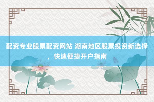 配资专业股票配资网站 湖南地区股票投资新选择，快速便捷开户指南