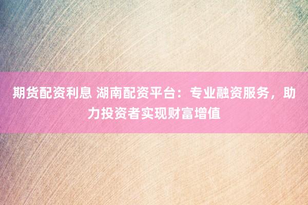 期货配资利息 湖南配资平台：专业融资服务，助力投资者实现财富增值
