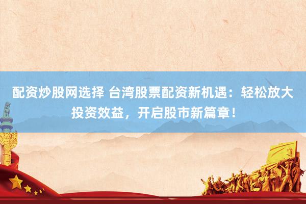 配资炒股网选择 台湾股票配资新机遇：轻松放大投资效益，开启股市新篇章！