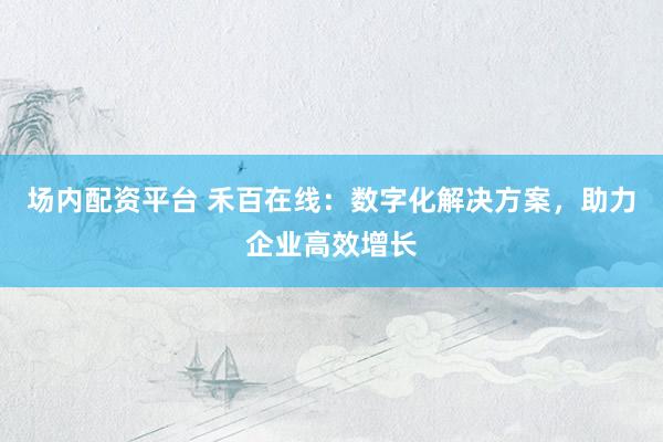 场内配资平台 禾百在线：数字化解决方案，助力企业高效增长