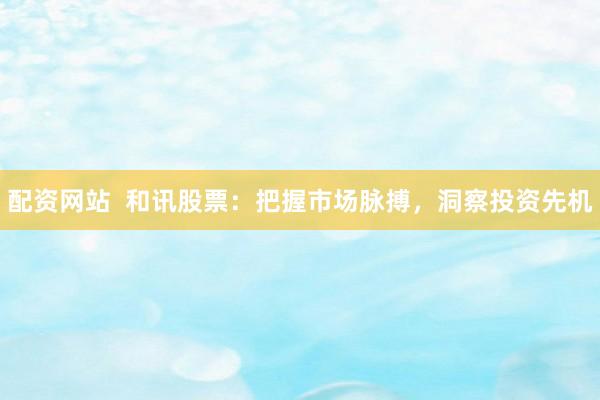 配资网站  和讯股票：把握市场脉搏，洞察投资先机