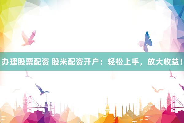 办理股票配资 股米配资开户：轻松上手，放大收益！