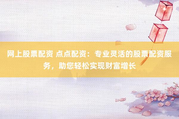 网上股票配资 点点配资：专业灵活的股票配资服务，助您轻松实现财富增长