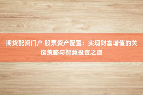 期货配资门户 股票资产配置：实现财富增值的关键策略与智慧投资之道