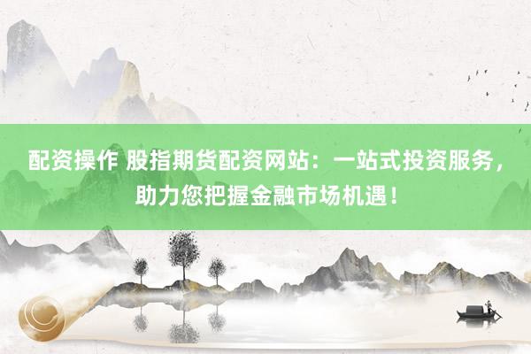 配资操作 股指期货配资网站：一站式投资服务，助力您把握金融市场机遇！