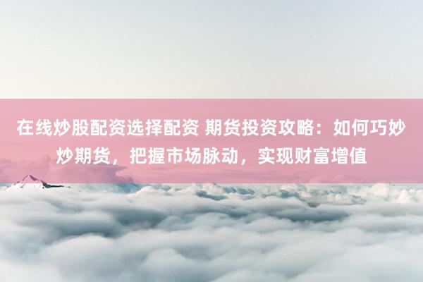 在线炒股配资选择配资 期货投资攻略：如何巧妙炒期货，把握市场脉动，实现财富增值