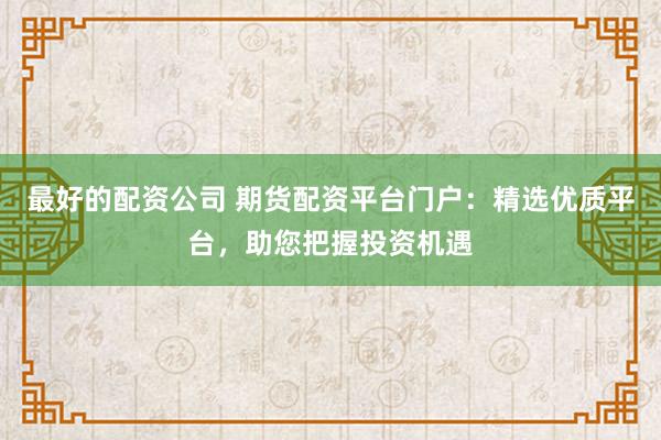 最好的配资公司 期货配资平台门户：精选优质平台，助您把握投资机遇