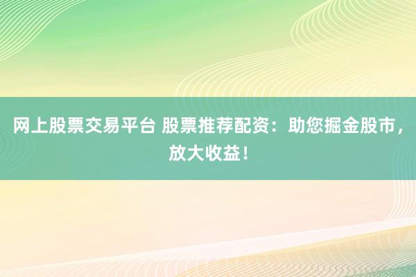 网上股票交易平台 股票推荐配资：助您掘金股市，放大收益！