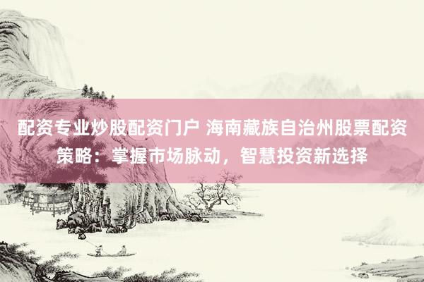 配资专业炒股配资门户 海南藏族自治州股票配资策略：掌握市场脉动，智慧投资新选择