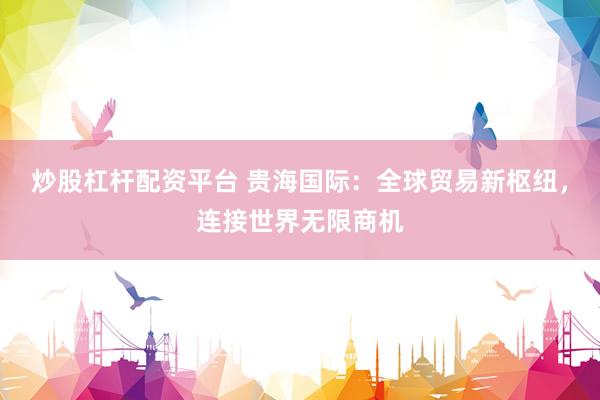炒股杠杆配资平台 贵海国际：全球贸易新枢纽，连接世界无限商机