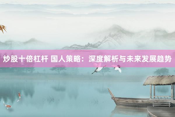 炒股十倍杠杆 国人策略：深度解析与未来发展趋势