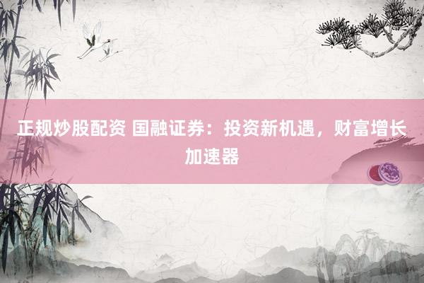 正规炒股配资 国融证券：投资新机遇，财富增长加速器