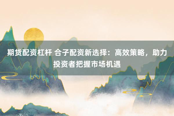 期货配资杠杆 合子配资新选择：高效策略，助力投资者把握市场机遇