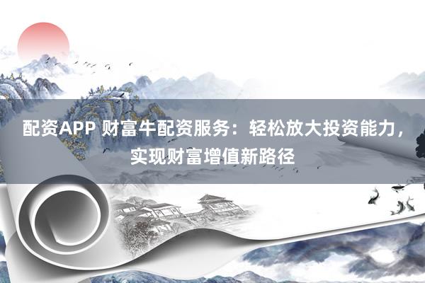 配资APP 财富牛配资服务:轻松放大投资能力,实现财富增值新路径