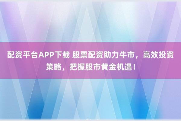 配资平台APP下载 股票配资助力牛市,高效投资策略,把握股市黄金机遇!