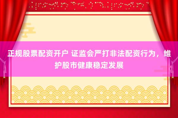 正规股票配资开户 证监会严打非法配资行为,维护股市健康稳定发展
