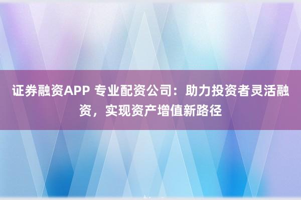 证券融资APP 专业配资公司:助力投资者灵活融资,实现资产增值新路径