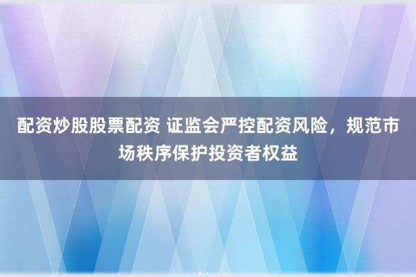 配资炒股股票配资 证监会严控配资风险,规范市场秩序保护投资者权益