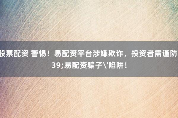 手机股票配资 警惕！易配资平台涉嫌欺诈，投资者需谨防'易配资骗子'陷阱！
