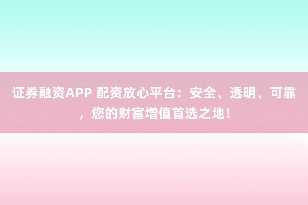 证券融资APP 配资放心平台：安全、透明、可靠，您的财富增值首选之地！