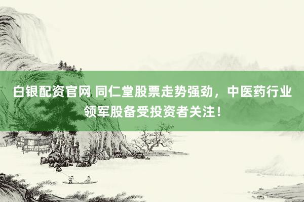 白银配资官网 同仁堂股票走势强劲,中医药行业领军股备受投资者关注!