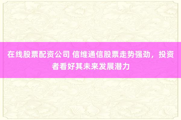 在线股票配资公司 信维通信股票走势强劲,投资者看好其未来发展潜力