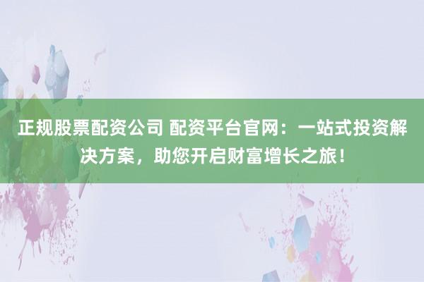 正规股票配资公司 配资平台官网:一站式投资解决方案,助您开启财富增长之旅!