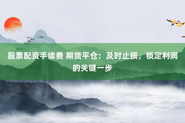 股票配资手续费 期货平仓：及时止损，锁定利润的关键一步