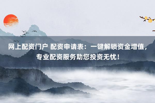 网上配资门户 配资申请表：一键解锁资金增值，专业配资服务助您投资无忧！